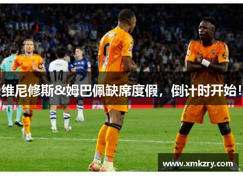 维尼修斯&姆巴佩缺席度假，倒计时开始！
