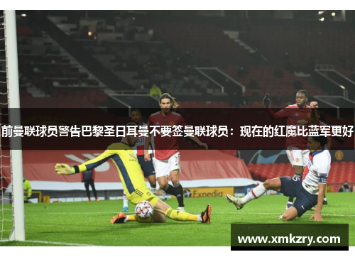 前曼联球员警告巴黎圣日耳曼不要签曼联球员：现在的红魔比蓝军更好